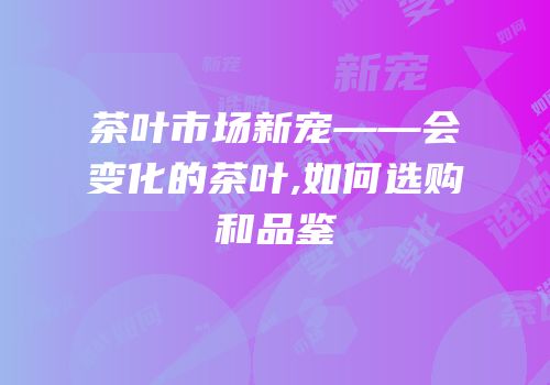 茶叶市场新宠——会变化的茶叶,如何选购和品鉴