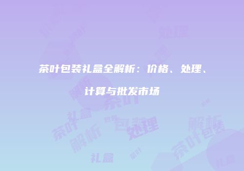 茶叶包装礼盒全解析：价格、处理、计算与批发市场