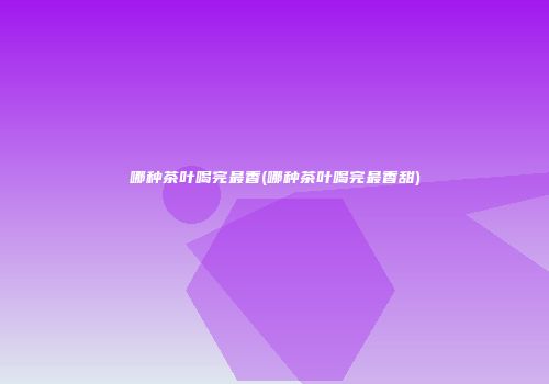 哪种茶叶喝完最香(哪种茶叶喝完最香甜)