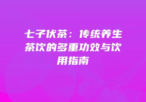 七子伏茶：传统养生茶饮的多重功效与饮用指南