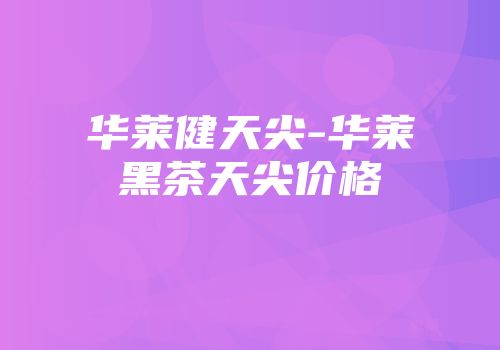 华莱健天尖-华莱黑茶天尖价格
