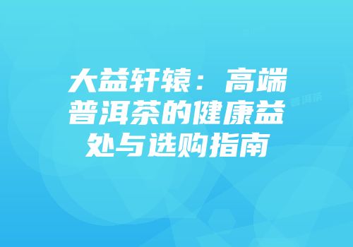 大益轩辕：高端普洱茶的健康益处与选购指南