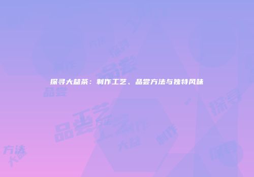 探寻大益茶：制作工艺、品尝方法与独特风味