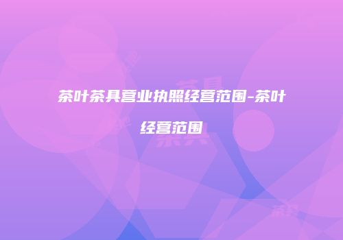 茶叶茶具营业执照经营范围-茶叶经营范围