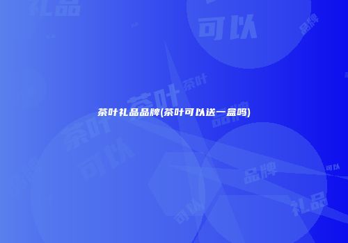 茶叶礼品品牌(茶叶可以送一盒吗)