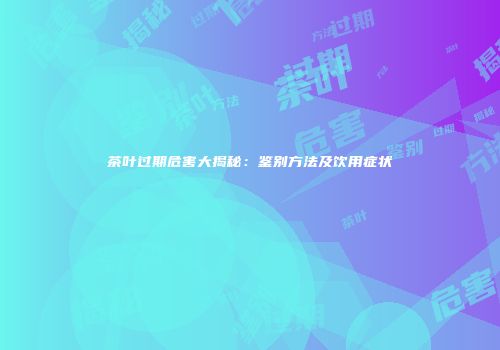 茶叶过期危害大揭秘：鉴别方法及饮用症状