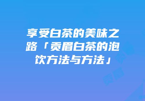 享受白茶的美味之路「贡眉白茶的泡饮方法与方法」
