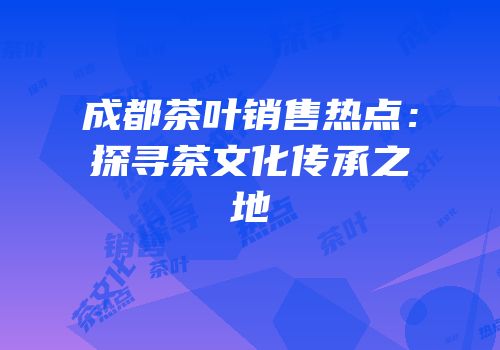 成都茶叶销售热点：探寻茶文化传承之地