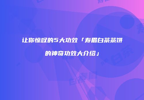 让你惊叹的5大功效「寿眉白茶茶饼的神奇功效大介绍」