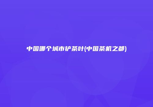 中国哪个城市铲茶叶(中国茶机之都)