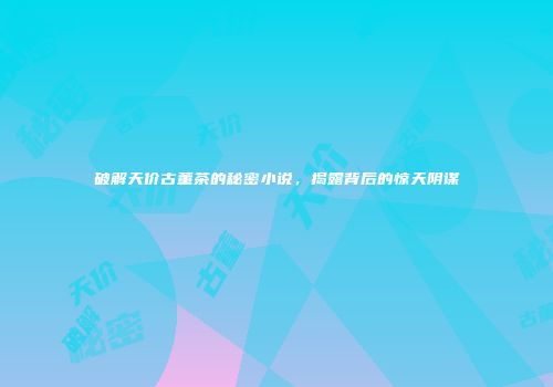 破解天价古董茶的秘密小说，揭露背后的惊天阴谋