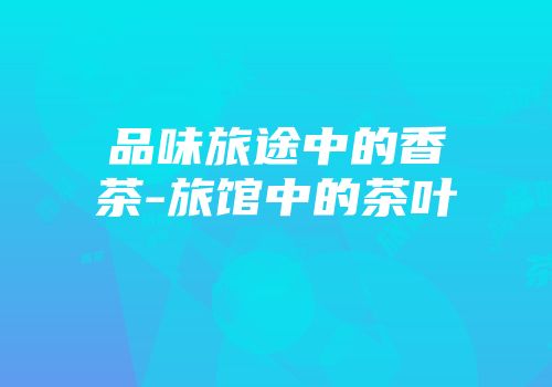品味旅途中的香茶-旅馆中的茶叶