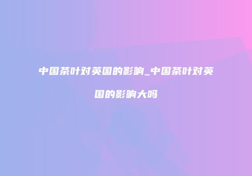 中国茶叶对英国的影响_中国茶叶对英国的影响大吗