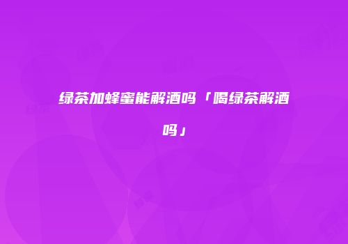绿茶加蜂蜜能解酒吗「喝绿茶解酒吗」