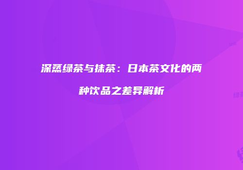 深蒸绿茶与抹茶：日本茶文化的两种饮品之差异解析