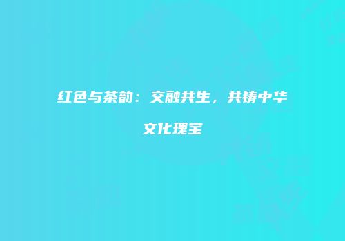 红色与茶韵：交融共生，共铸中华文化瑰宝