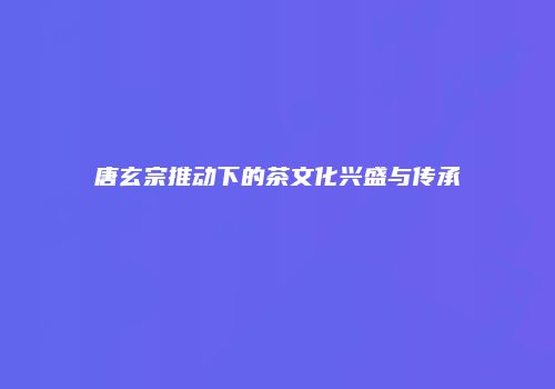 唐玄宗推动下的茶文化兴盛与传承