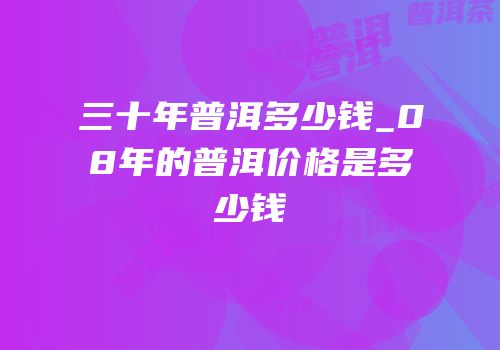 三十年普洱多少钱_08年的普洱价格是多少钱
