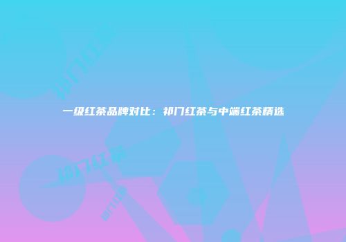 一级红茶品牌对比：祁门红茶与中端红茶精选