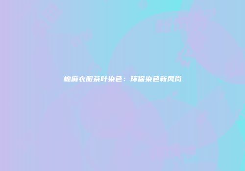 棉麻衣服茶叶染色：环保染色新风尚