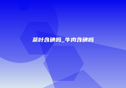 茶叶含碘吗_牛肉含碘吗