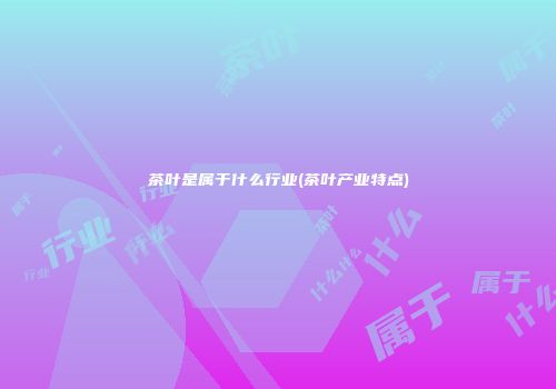 茶叶是属于什么行业(茶叶产业特点)