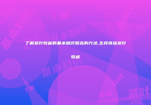 了解茶叶收藏的基本知识和选购方法,怎样挑选茶叶收藏