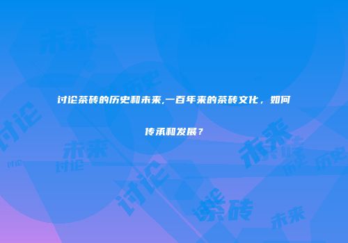 讨论茶砖的历史和未来,一百年来的茶砖文化，如何传承和发展？