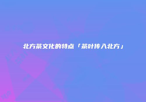 北方茶文化的特点「茶叶传入北方」