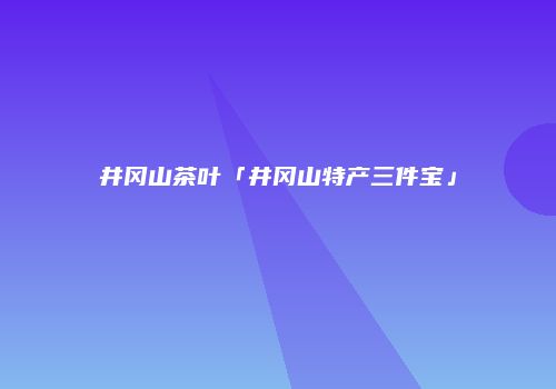 井冈山茶叶「井冈山特产三件宝」