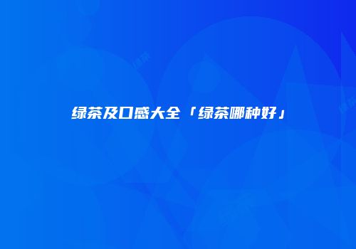 绿茶及口感大全「绿茶哪种好」