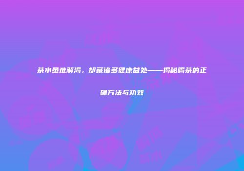 茶水虽难解渴，却藏诸多健康益处——揭秘喝茶的正确方法与功效