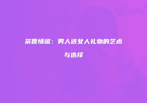 茶香情谊：男人送女人礼物的艺术与选择