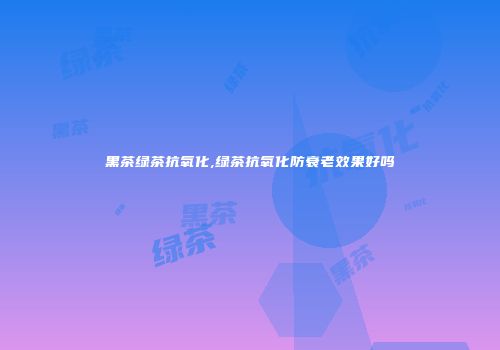黑茶绿茶抗氧化,绿茶抗氧化防衰老效果好吗