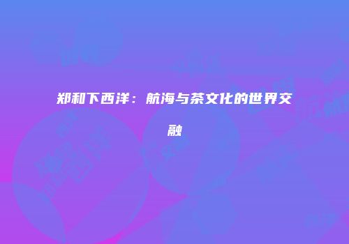 郑和下西洋：航海与茶文化的世界交融