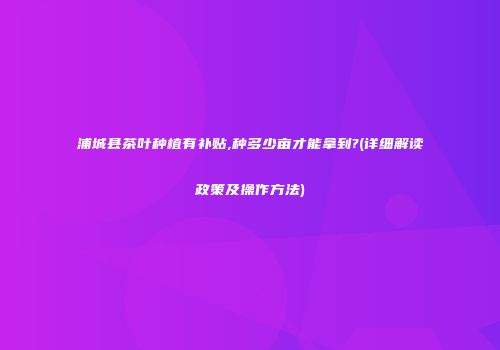 浦城县茶叶种植有补贴,种多少亩才能拿到?(详细解读政策及操作方法)