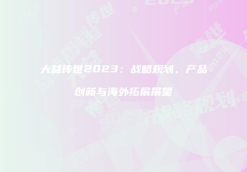 大益传世2023：战略规划、产品创新与海外拓展展望