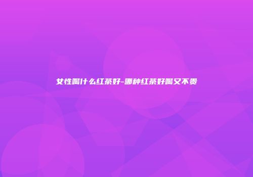 女性喝什么红茶好-哪种红茶好喝又不贵