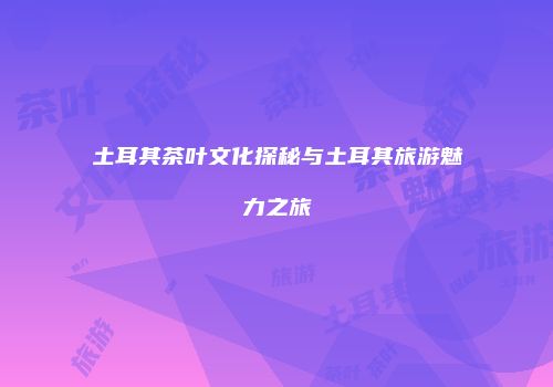 土耳其茶叶文化探秘与土耳其旅游魅力之旅