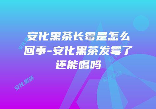 安化黑茶长霉是怎么回事-安化黑茶发霉了还能喝吗