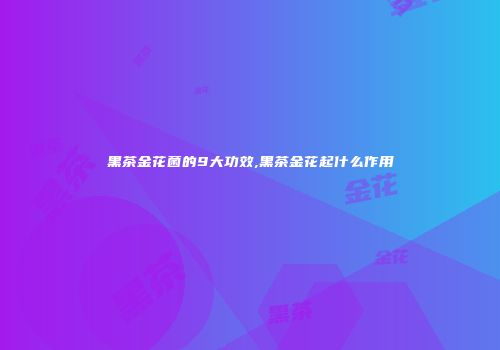 黑茶金花菌的9大功效,黑茶金花起什么作用