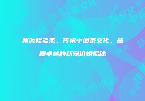 利源隆老茶：传承中国茶文化，品质卓越的新宠价格揭秘