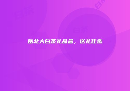 岳北大白茶礼品盒，送礼佳选