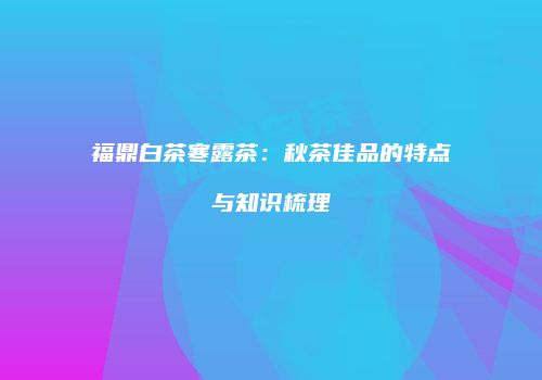 福鼎白茶寒露茶：秋茶佳品的特点与知识梳理