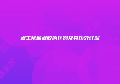 蜂王浆和蜂胶的区别及其功效详解