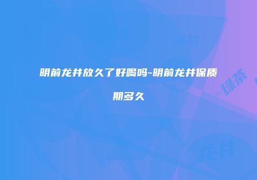 明前龙井放久了好喝吗-明前龙井保质期多久