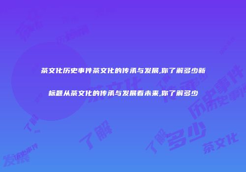 茶文化历史事件茶文化的传承与发展,你了解多少新标题从茶文化的传承与发展看未来,你了解多少