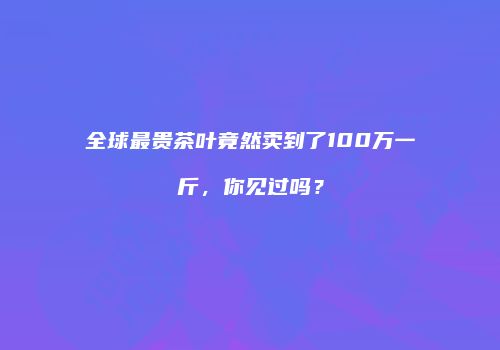 全球最贵茶叶竟然卖到了100万一斤，你见过吗？