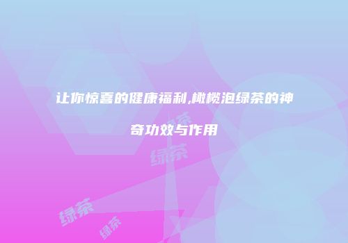让你惊喜的健康福利,橄榄泡绿茶的神奇功效与作用