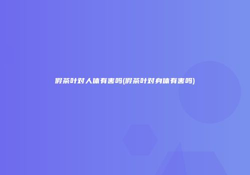 假茶叶对人体有害吗(假茶叶对身体有害吗)